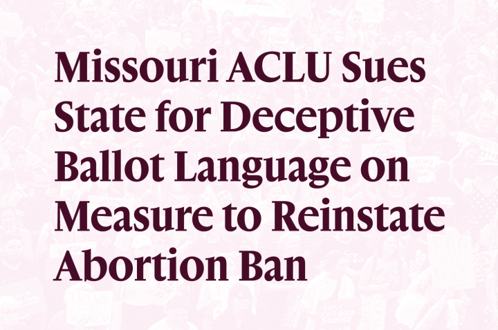 Missouri ACLU Sues State for Deceptive Ballot Language on Measure to Reinstate Abortion Ban Missouri ACLU Sues State for Deceptive Ballot Language on Measure to Reinstate Abortion Ban