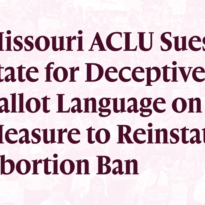 Missouri ACLU Sues State for Deceptive Ballot Language on Measure to Reinstate Abortion Ban Missouri ACLU Sues State for Deceptive Ballot Language on Measure to Reinstate Abortion Ban